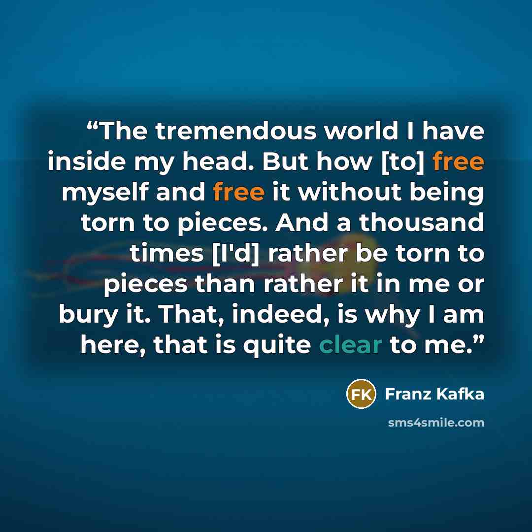“The tremendous world I have inside my head. But how [to] free myself and free it without being torn to pieces. And a thousand times [I'd] rather be torn to pieces than rather it in me or bury it. That, indeed, is why I am here, that is quite clear to me.” quote by Franz Kafka