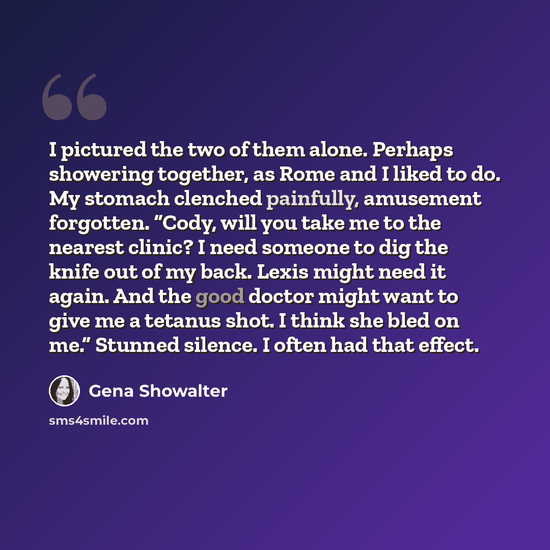 “I pictured the two of them alone. Perhaps showering together, as Rome and I liked to do. My stomach clenched painfully, amusement forgotten. “Cody, will you take me to the nearest clinic? I need someone to dig the knife out of my back. Lexis might need it again. And the good doctor might want to…” quote by Gena Showalter