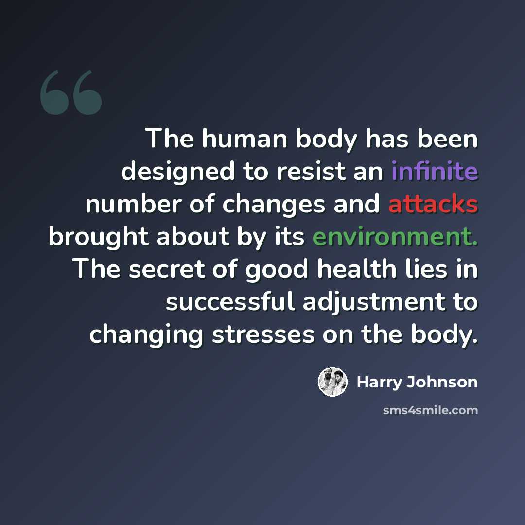 “The human body has been designed to resist an infinite number of changes and attacks brought about by its environment. The secret of good health lies in successful adjustment to changing stresses on the body.” quote by Harry Johnson