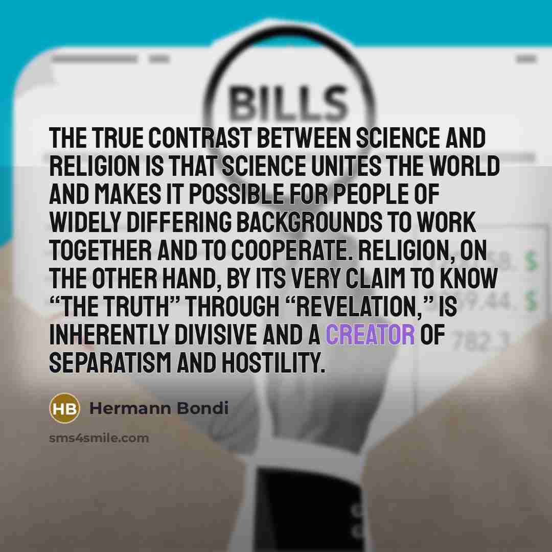 “The true contrast between science and religion is that science unites the world and makes it possible for people of widely differing backgrounds to work together and to cooperate. Religion, on the other hand, by its very claim to know “The Truth” through “revelation,” is inherently divisive and a…” quote by Hermann Bondi