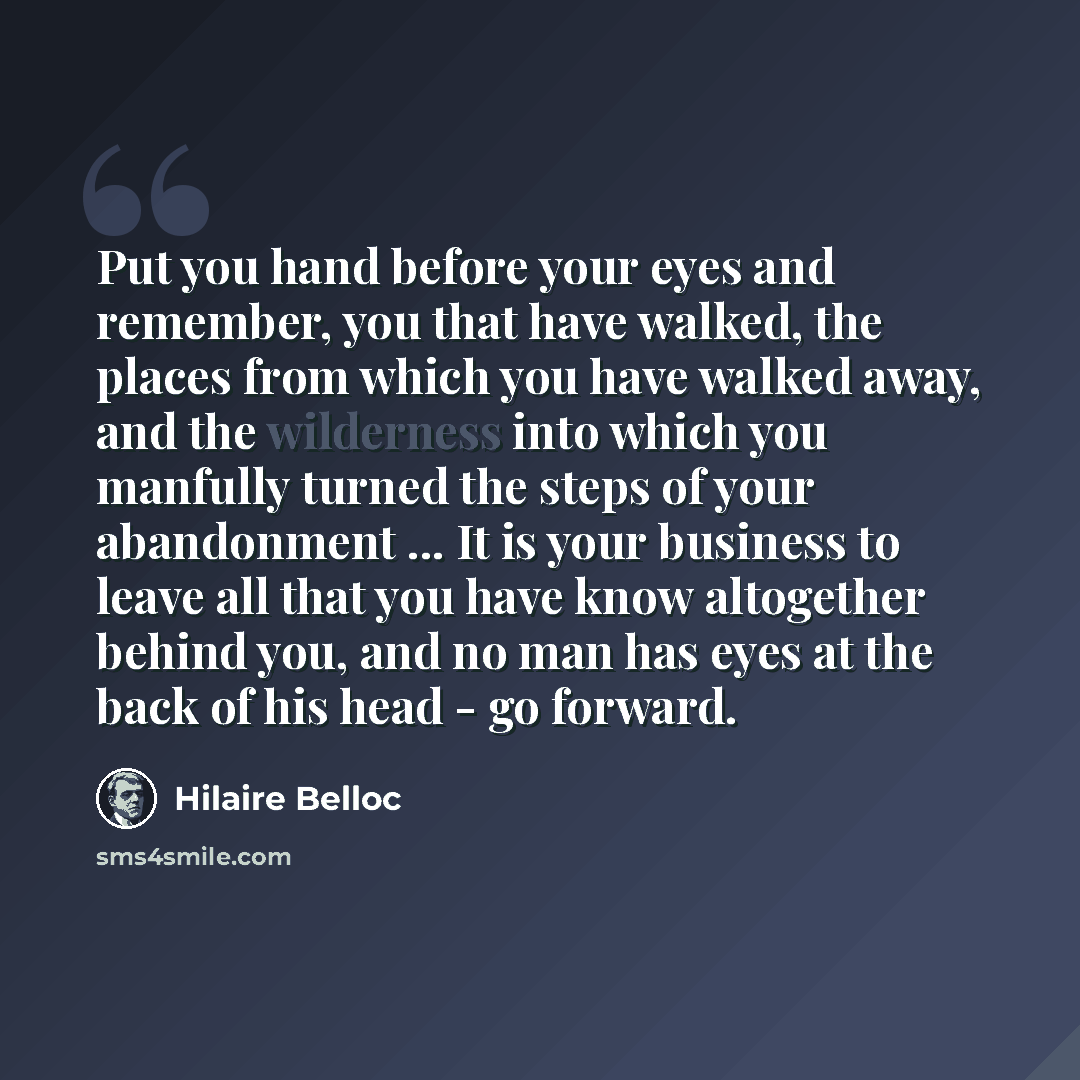 “Put you hand before your eyes and remember, you that have walked, the places from which you have walked away, and the wilderness into which you manfully turned the steps of your abandonment ... It is your business to leave all that you have know altogether behind you, and no man has eyes at the…” quote by Hilaire Belloc