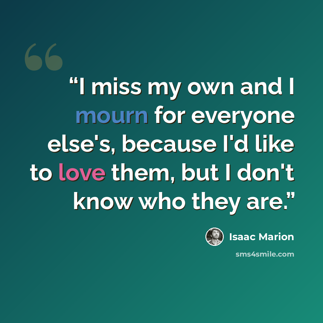 “I miss my own and I mourn for everyone else's, because I'd like to love them, but I don't know who they are.” quote by Isaac Marion