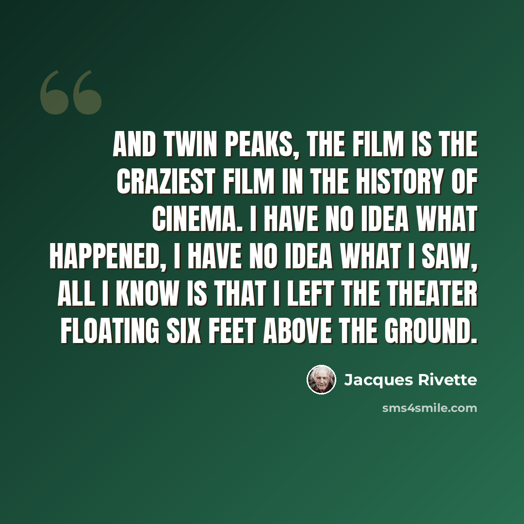 “And Twin Peaks, the Film is the craziest film in the history of cinema. I have no idea what happened, I have no idea what I saw, all I know is that I left the theater floating six feet above the ground.” quote by Jacques Rivette