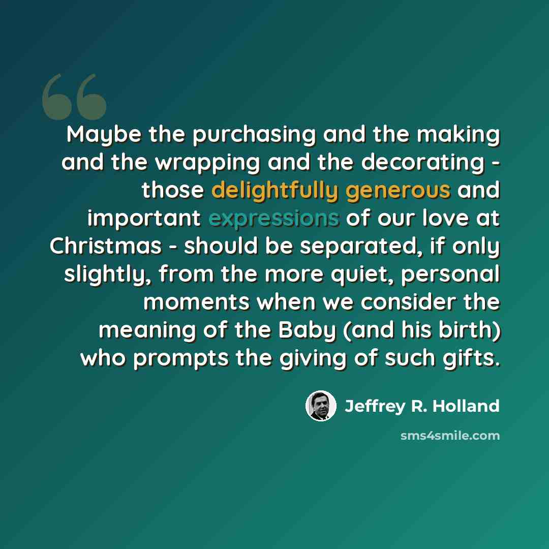 “Maybe the purchasing and the making and the wrapping and the decorating - those delightfully generous and important expressions of our love at Christmas - should be separated, if only slightly, from the more quiet, personal moments when we consider the meaning of the Baby (and his birth) who…” quote by Jeffrey R. Holland