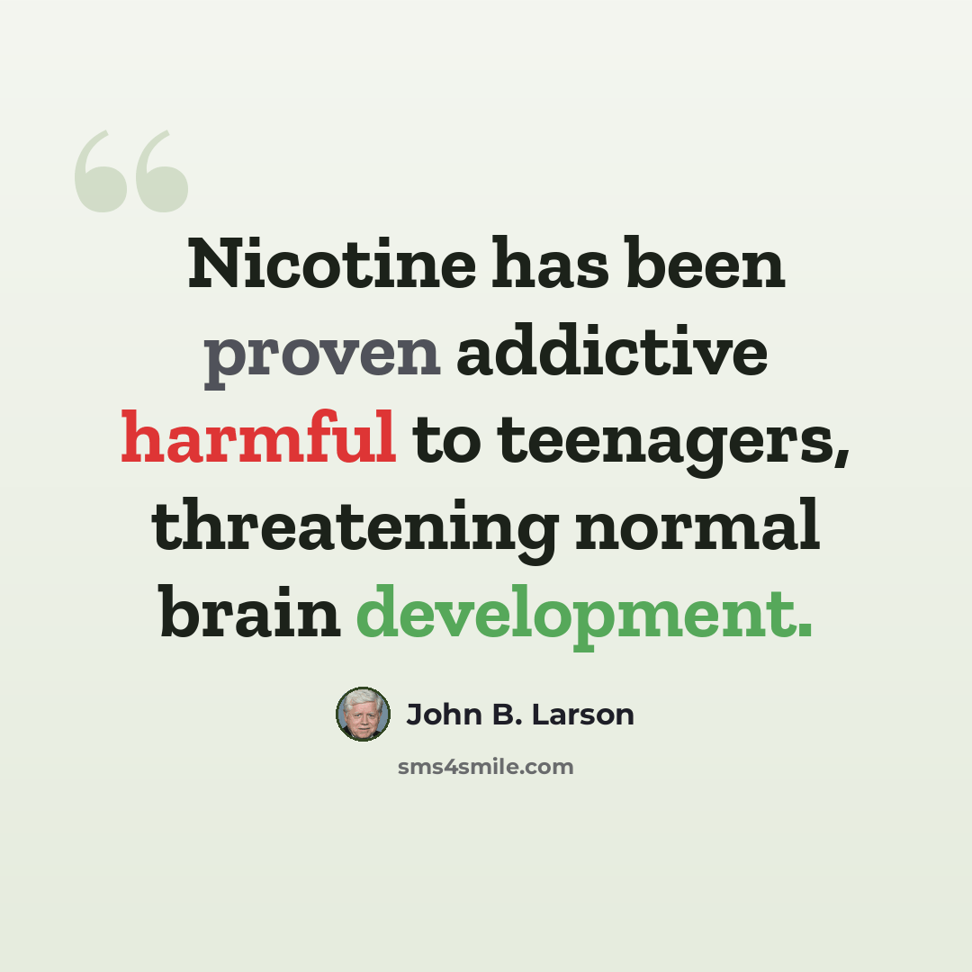 “Nicotine has been proven addictive harmful to teenagers, threatening normal brain development.” quote by John B. Larson