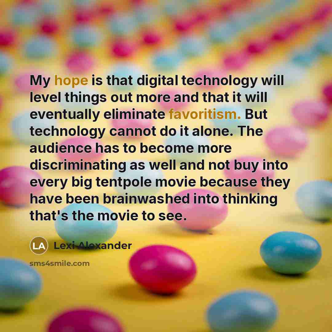 “My hope is that digital technology will level things out more and that it will eventually eliminate favoritism. But technology cannot do it alone. The audience has to become more discriminating as well and not buy into every big tentpole movie because they have been brainwashed into thinking…” quote by Lexi Alexander
