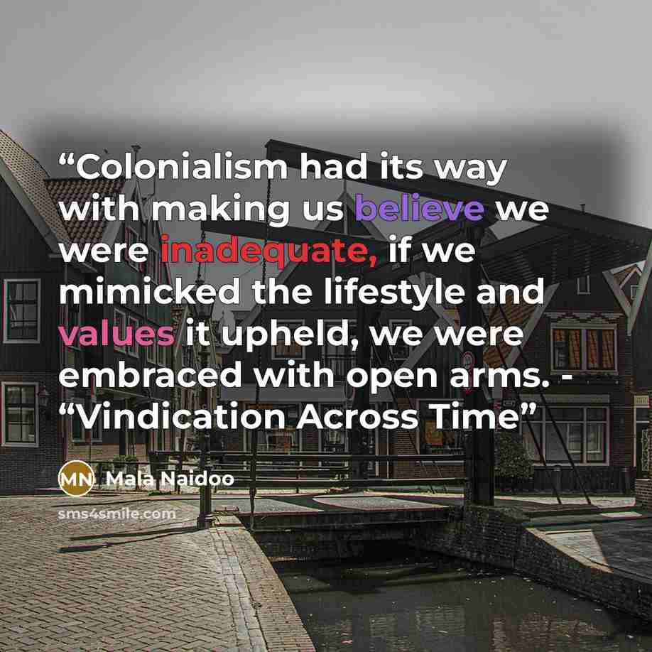 “Colonialism had its way with making us believe we were inadequate, if we mimicked the lifestyle and values it upheld, we were embraced with open arms. - “Vindication Across Time” quote by Mala Naidoo