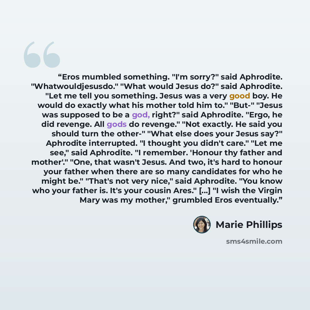 “Eros mumbled something. "I'm sorry?" said Aphrodite. "Whatwouldjesusdo." "What would Jesus do?" said Aphrodite. "Let me tell you something. Jesus was a very good boy. He would do exactly what his mother told him to." "But-" "Jesus was supposed to be a god, right?" said Aphrodite. "Ergo, he did…” quote by Marie Phillips