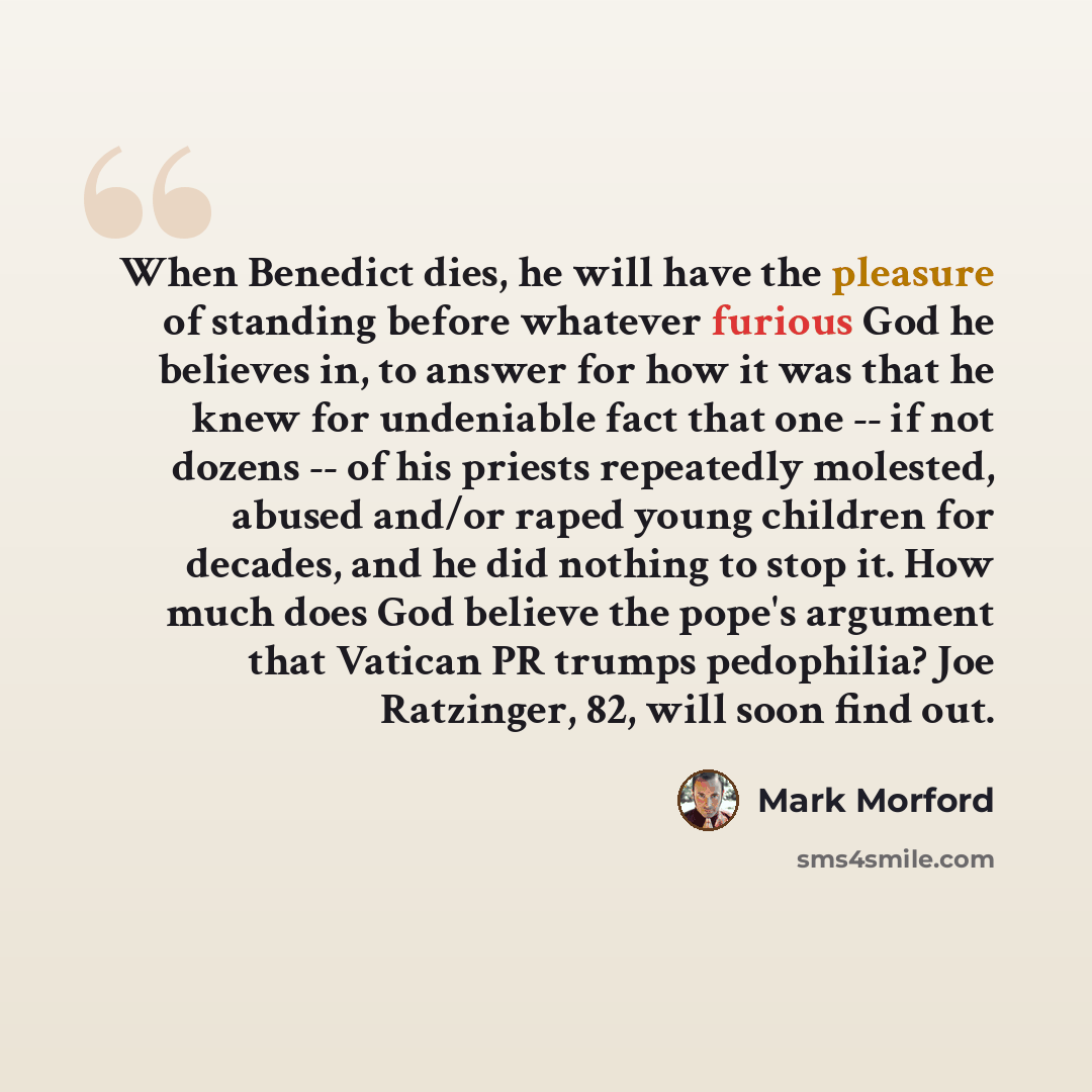 “When Benedict dies, he will have the pleasure of standing before whatever furious God he believes in, to answer for how it was that he knew for undeniable fact that one -- if not dozens -- of his priests repeatedly molested, abused and/or raped young children for decades, and he did nothing to…” quote by Mark Morford