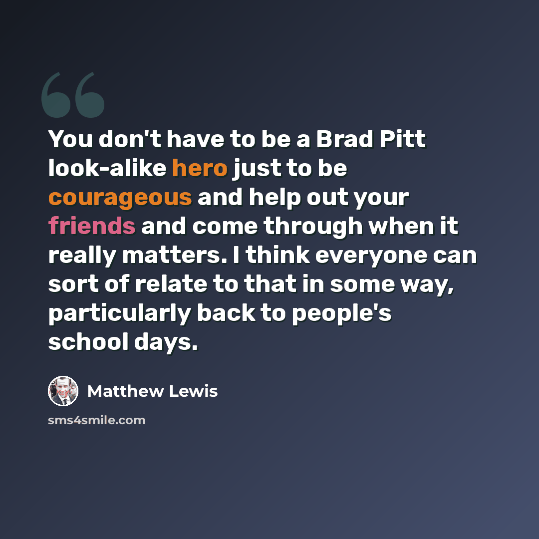 “You don't have to be a Brad Pitt look-alike hero just to be courageous and help out your friends and come through when it really matters. I think everyone can sort of relate to that in some way, particularly back to people's school days.” quote by Matthew Lewis