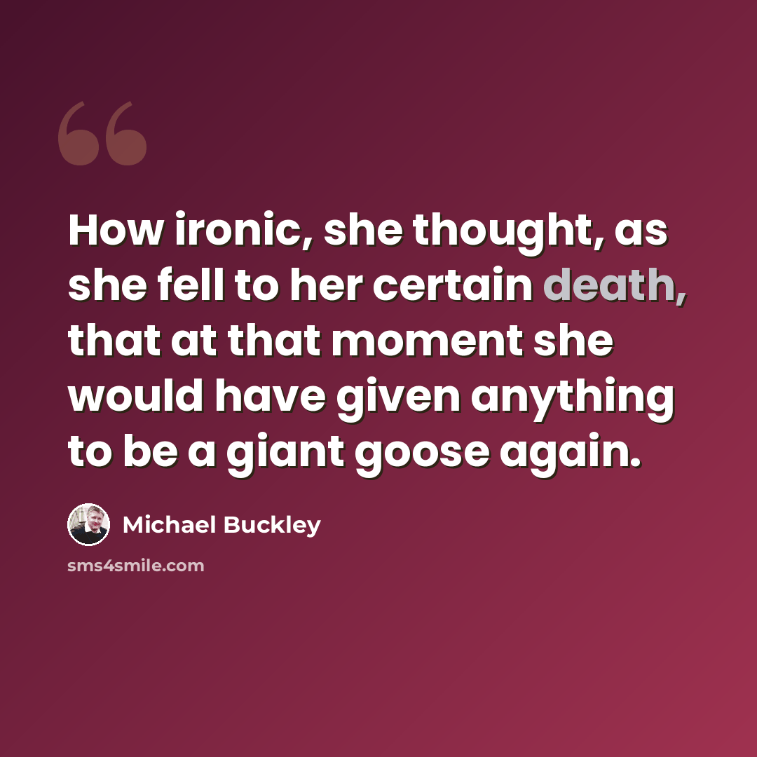 “How ironic, she thought, as she fell to her certain death, that at that moment she would have given anything to be a giant goose again.” quote by Michael Buckley