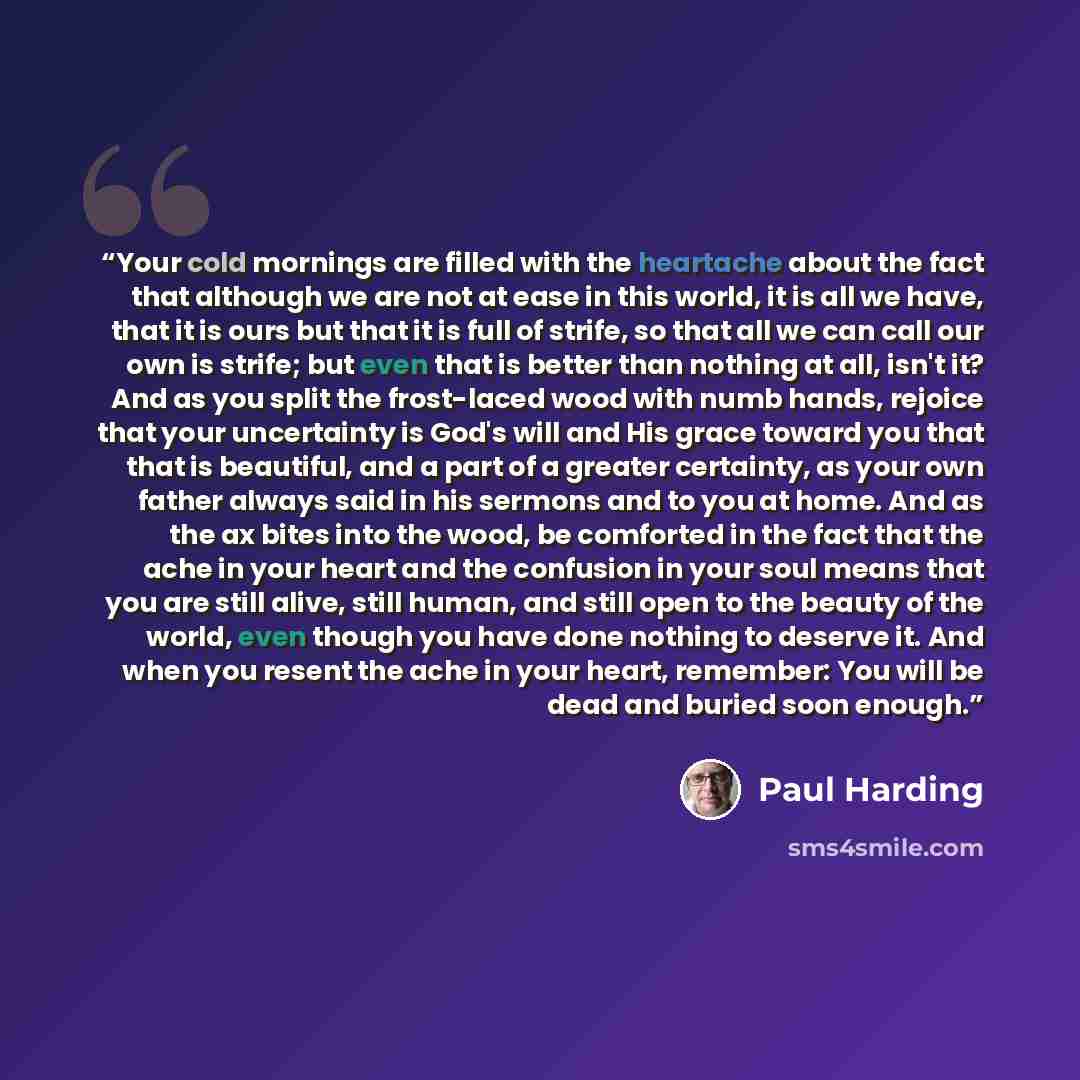 “Your cold mornings are filled with the heartache about the fact that although we are not at ease in this world, it is all we have, that it is ours but that it is full of strife, so that all we can call our own is strife; but even that is better than nothing at all, isn't it? And as you split the…” quote by Paul Harding