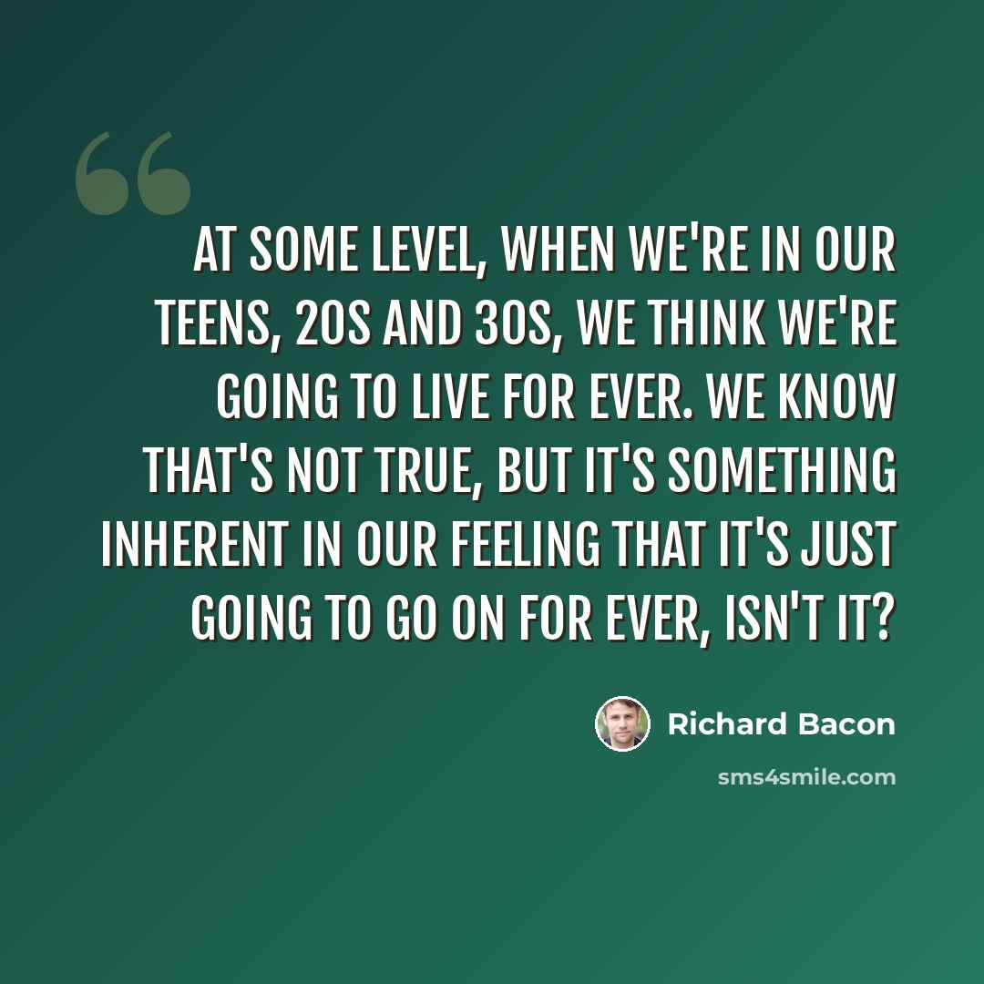 “At some level, when we're in our teens, 20s and 30s, we think we're going to live for ever. We know that's not true, but it's something inherent in our feeling that it's just going to go on for ever, isn't it?” quote by Richard Bacon