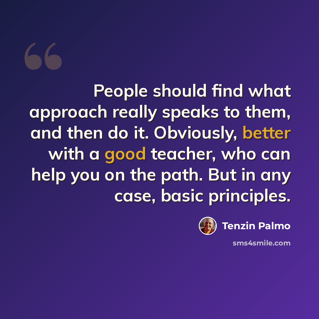 “People should find what approach really speaks to them, and then do it. Obviously, better with a good teacher, who can help you on the path. But in any case, basic principles.” quote by Tenzin Palmo