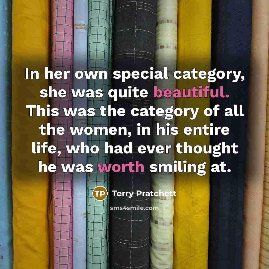 “In her own special category, she was quite beautiful. This was the category of all the women, in his entire life, who had ever thought he was worth smiling at.” quote by Terry Pratchett