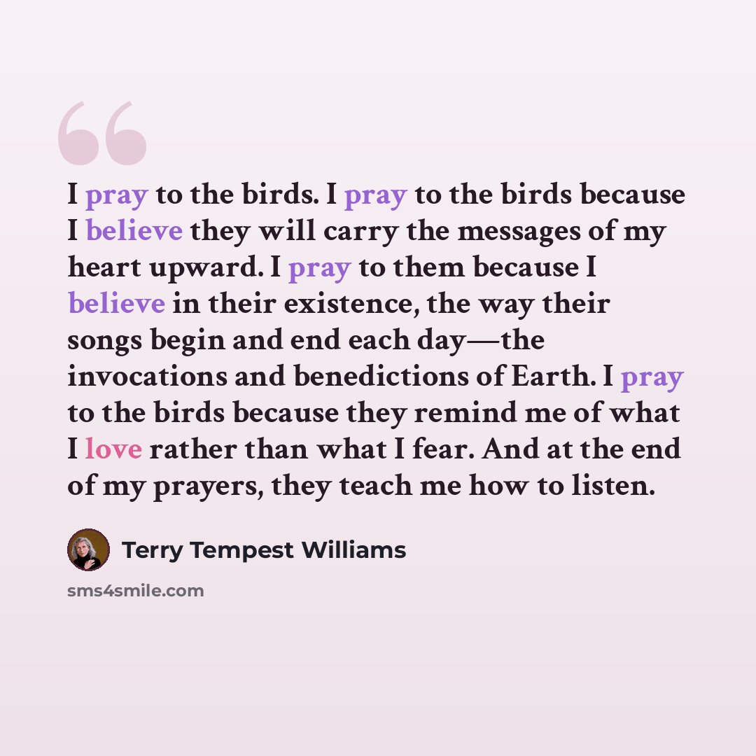 “I pray to the birds. I pray to the birds because I believe they will carry the messages of my heart upward. I pray to them because I believe in their existence, the way their songs begin and end each day—the invocations and benedictions of Earth. I pray to the birds because they remind me of what…” quote by Terry Tempest Williams