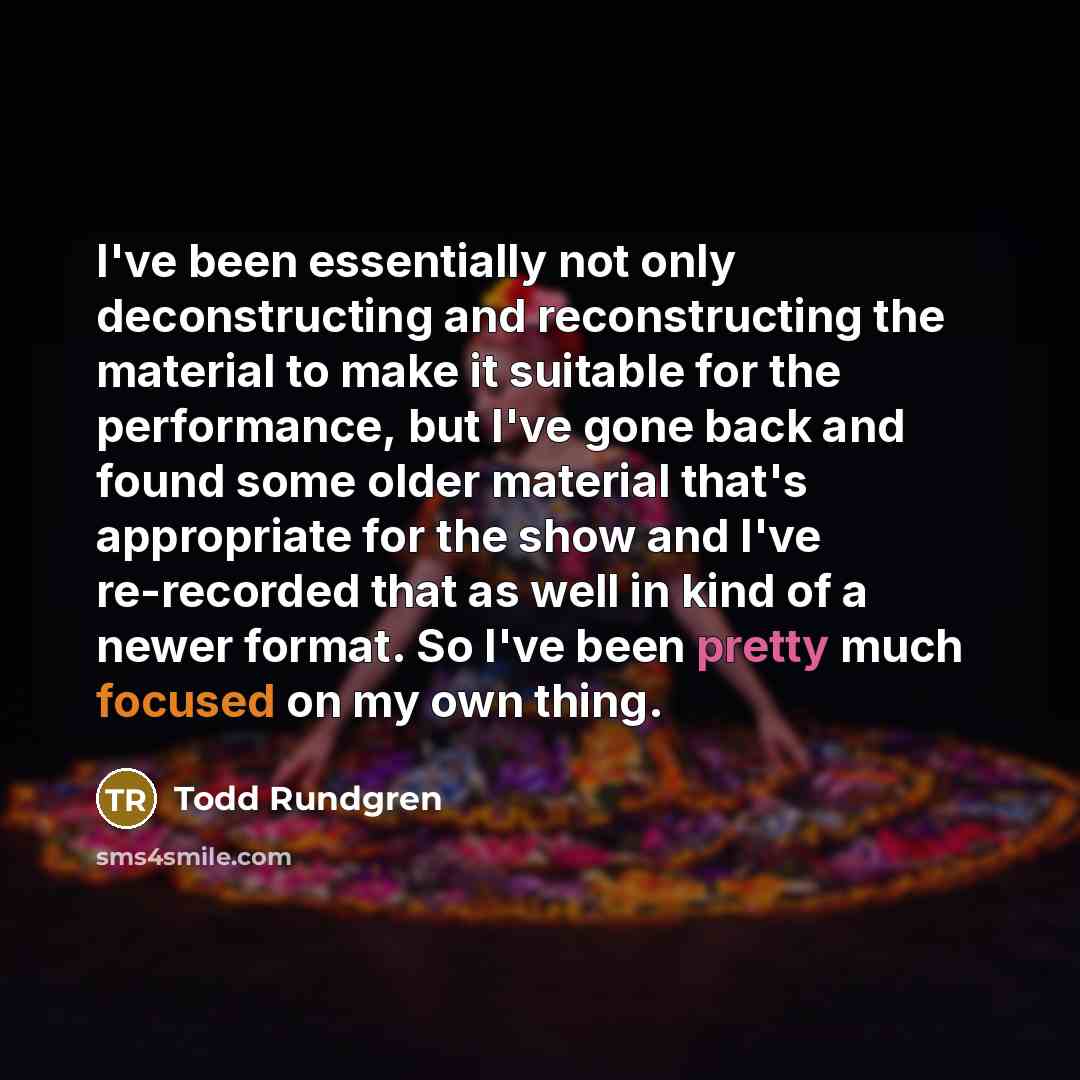 “I've been essentially not only deconstructing and reconstructing the material to make it suitable for the performance, but I've gone back and found some older material that's appropriate for the show and I've re-recorded that as well in kind of a newer format. So I've been pretty much focused on…” quote by Todd Rundgren