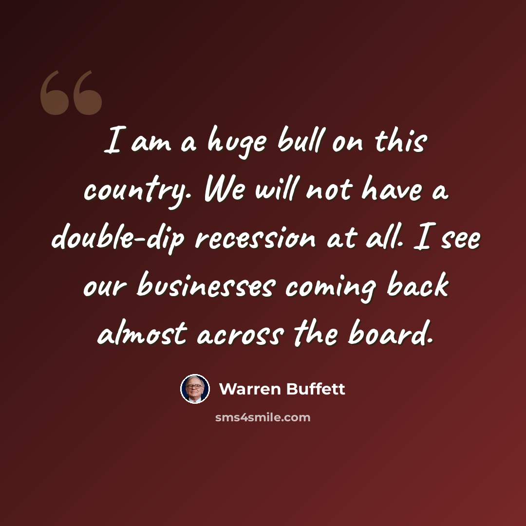 “I am a huge bull on this country. We will not have a double-dip recession at all. I see our businesses coming back almost across the board.” quote by Warren Buffett