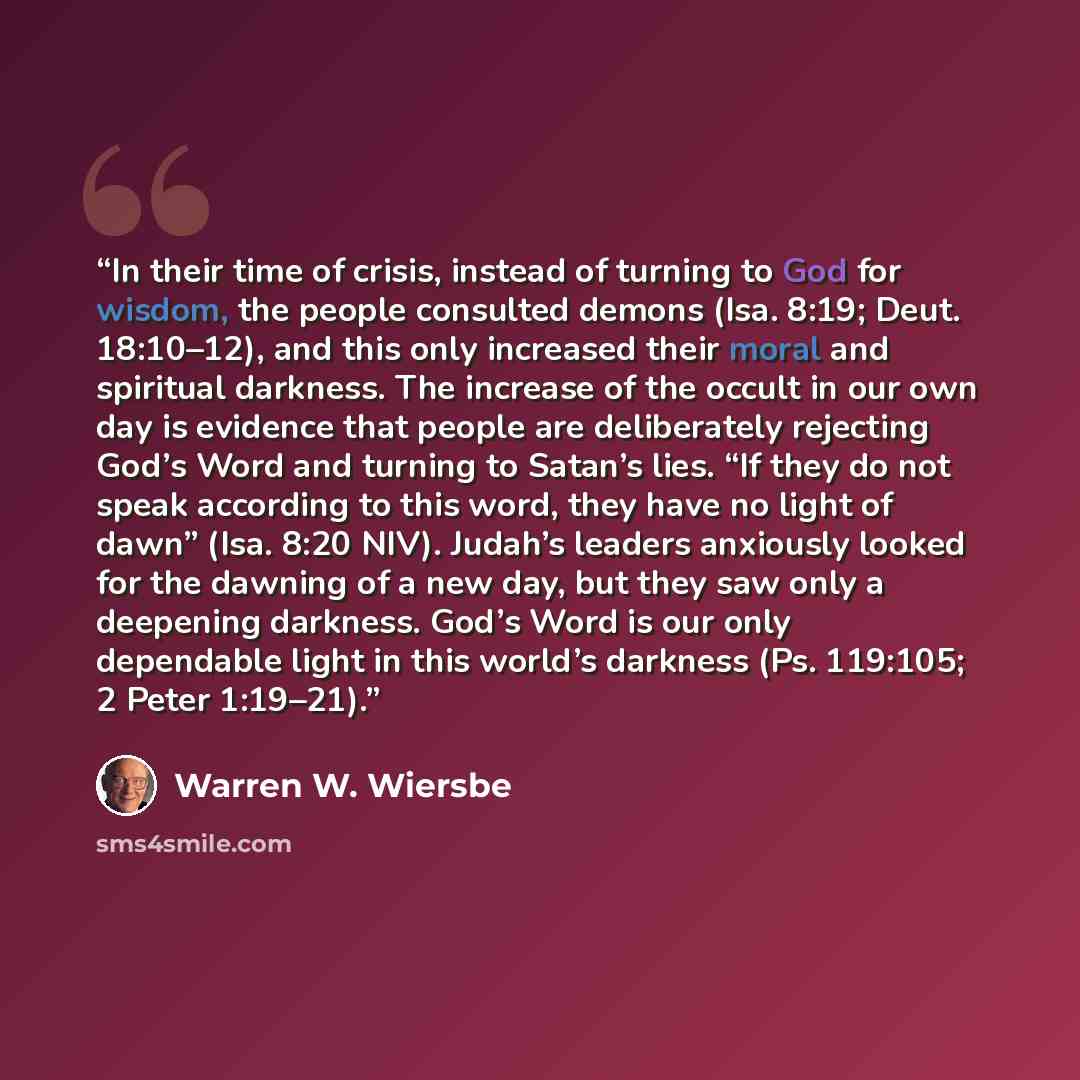 “In their time of crisis, instead of turning to God for wisdom, the people consulted demons (Isa. 8:19; Deut. 18:10–12), and this only increased their moral and spiritual darkness. The increase of the occult in our own day is evidence that people are deliberately rejecting God’s Word and turning to…” quote by Warren W. Wiersbe