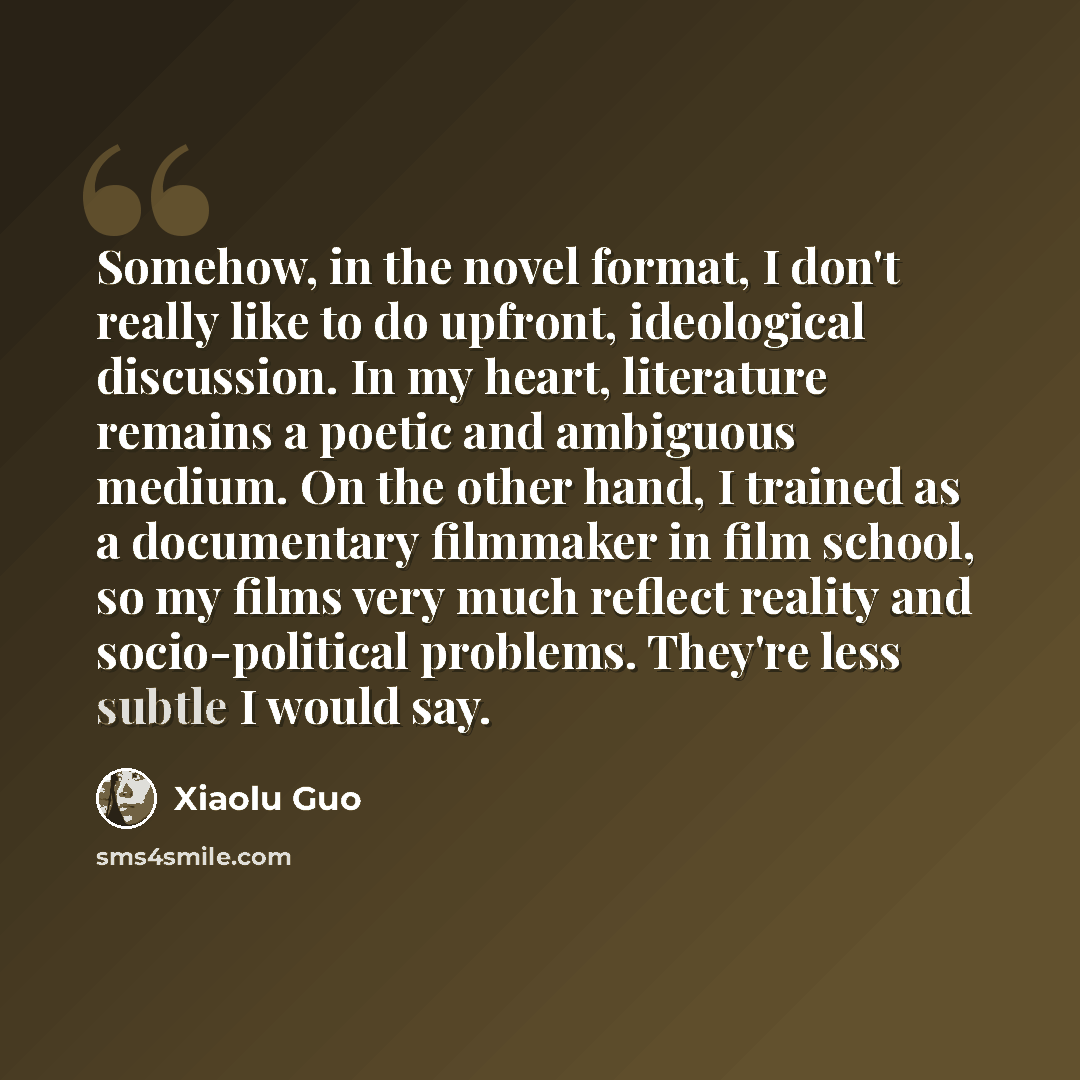 “Somehow, in the novel format, I don't really like to do upfront, ideological discussion. In my heart, literature remains a poetic and ambiguous medium. On the other hand, I trained as a documentary filmmaker in film school, so my films very much reflect reality and socio-political problems…” quote by Xiaolu Guo