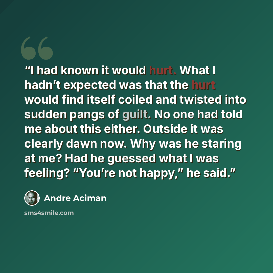 “I had known it would hurt. What I hadn’t expected was that the hurt would find itself coiled and twisted into sudden pangs of guilt. No one had told me about this either. Outside it was clearly dawn now. Why was he staring at me? Had he guessed what I was feeling? “You’re not happy,” he said.” quote by André Aciman