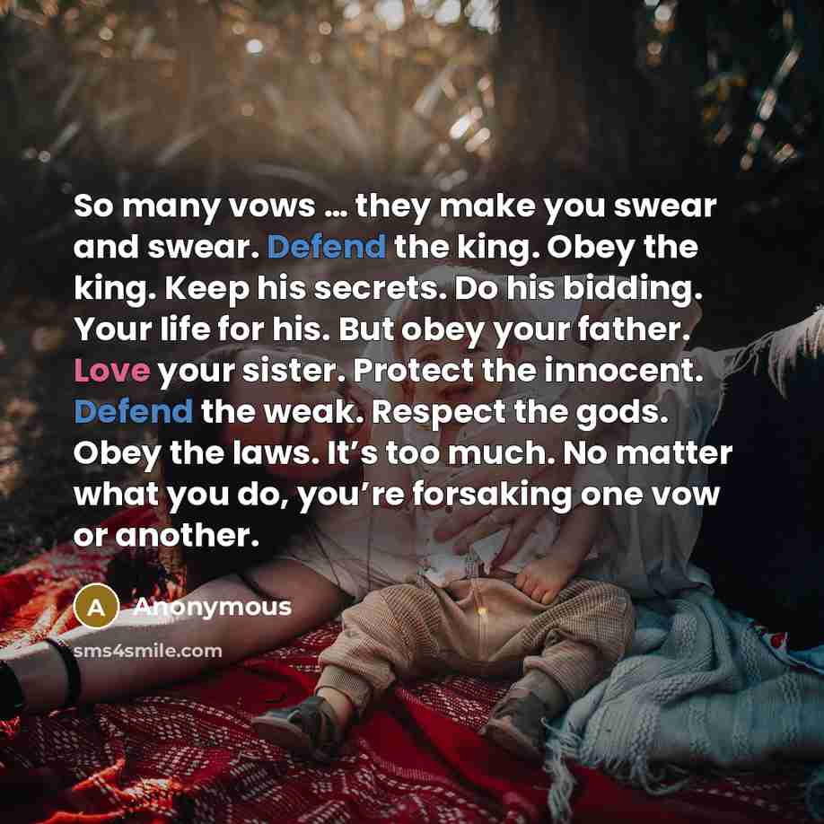 “So many vows … they make you swear and swear. Defend the king. Obey the king. Keep his secrets. Do his bidding. Your life for his. But obey your father. Love your sister. Protect the innocent. Defend the weak. Respect the gods. Obey the laws. It’s too much. No matter what you do, you’re forsaking…” quote by Anonymous