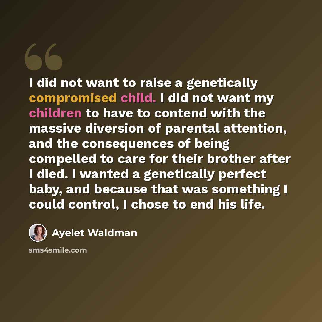 “I did not want to raise a genetically compromised child. I did not want my children to have to contend with the massive diversion of parental attention, and the consequences of being compelled to care for their brother after I died. I wanted a genetically perfect baby, and because that was…” quote by Ayelet Waldman
