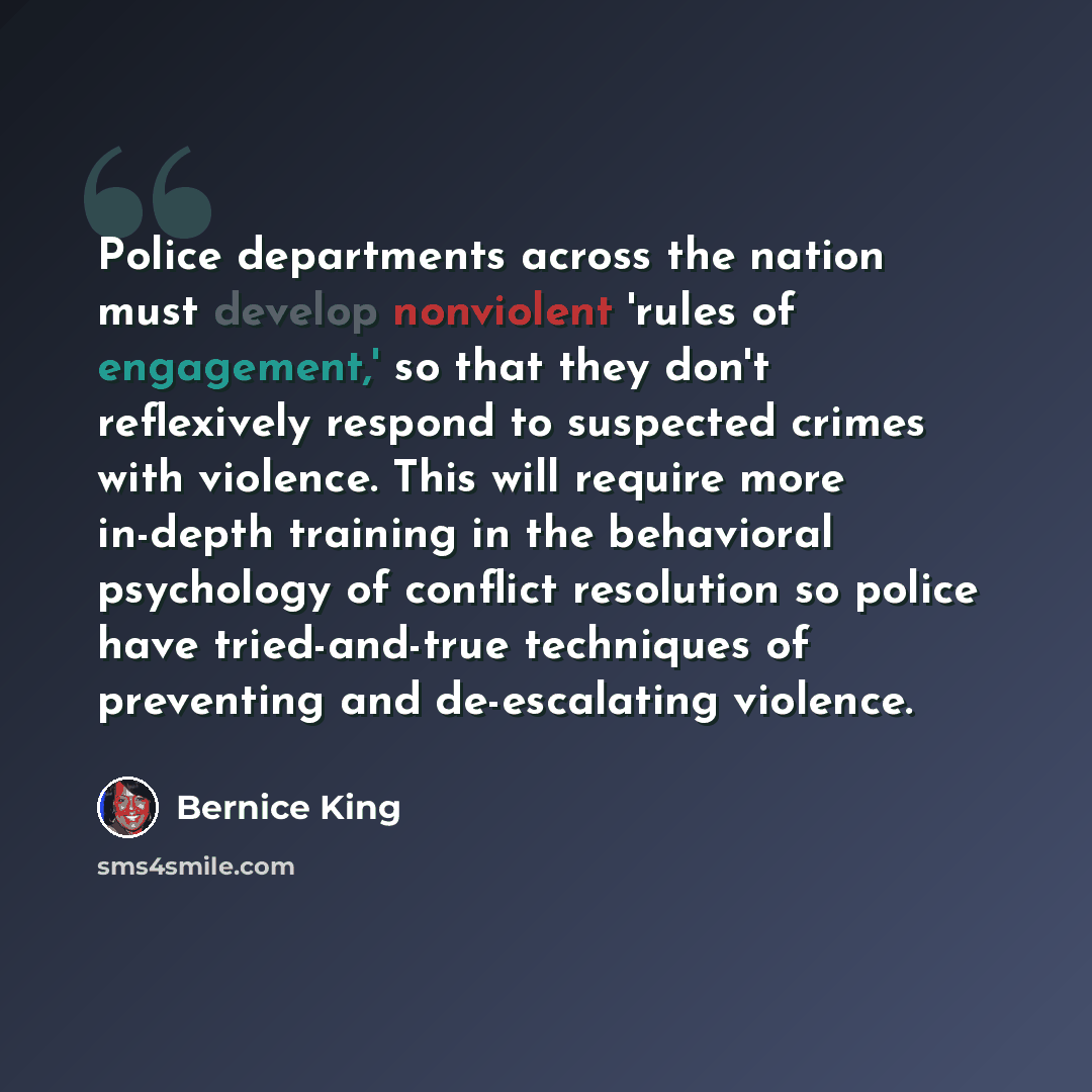 “Police departments across the nation must develop nonviolent 'rules of engagement,' so that they don't reflexively respond to suspected crimes with violence. This will require more in-depth training in the behavioral psychology of conflict resolution so police have tried-and-true techniques of…” quote by Bernice King