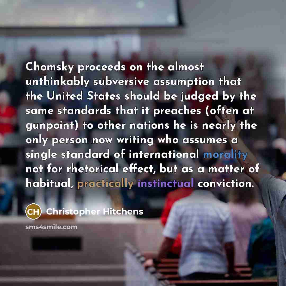 “Chomsky proceeds on the almost unthinkably subversive assumption that the United States should be judged by the same standards that it preaches (often at gunpoint) to other nations he is nearly the only person now writing who assumes a single standard of international morality not for rhetorical…” quote by Christopher Hitchens