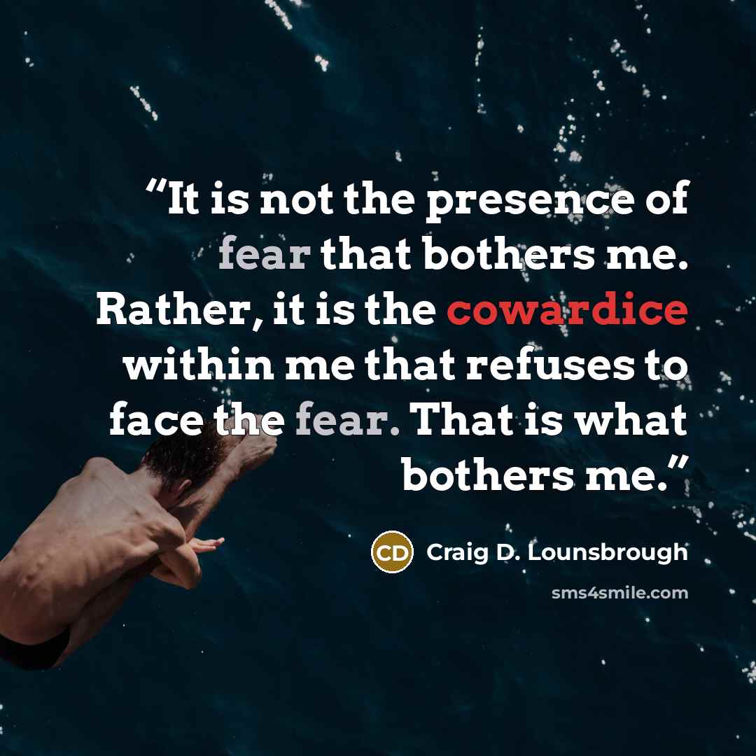 “It is not the presence of fear that bothers me. Rather, it is the cowardice within me that refuses to face the fear. That is what bothers me.” quote by Craig D. Lounsbrough