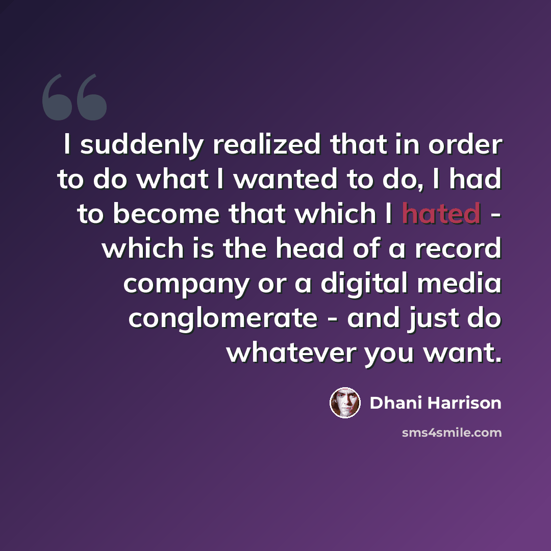 “I suddenly realized that in order to do what I wanted to do, I had to become that which I hated - which is the head of a record company or a digital media conglomerate - and just do whatever you want.” quote by Dhani Harrison