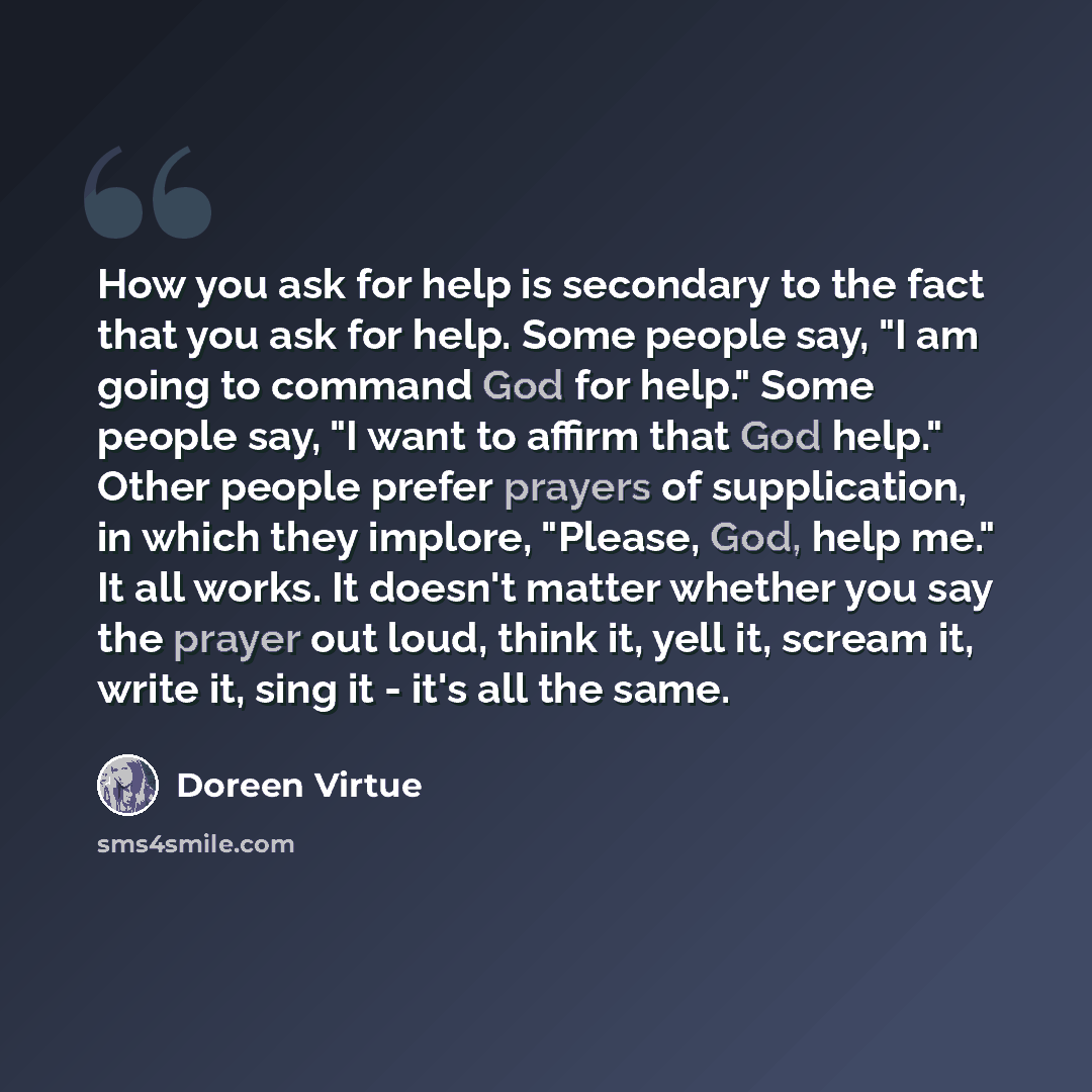 “How you ask for help is secondary to the fact that you ask for help. Some people say, "I am going to command God for help." Some people say, "I want to affirm that God help." Other people prefer prayers of supplication, in which they implore, "Please, God, help me." It all works. It doesn't matter…” quote by Doreen Virtue