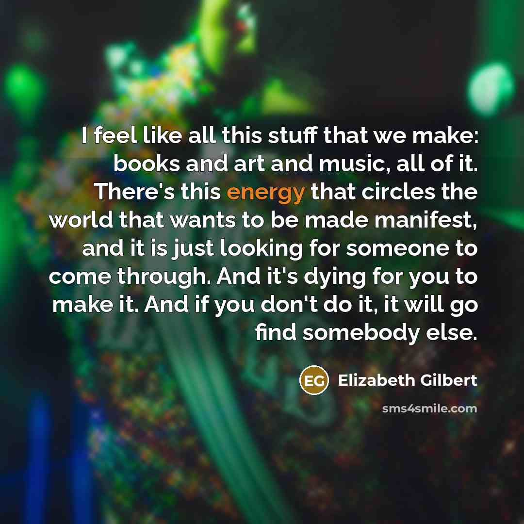 “I feel like all this stuff that we make: books and art and music, all of it. There's this energy that circles the world that wants to be made manifest, and it is just looking for someone to come through. And it's dying for you to make it. And if you don't do it, it will go find somebody else.” quote by Elizabeth Gilbert