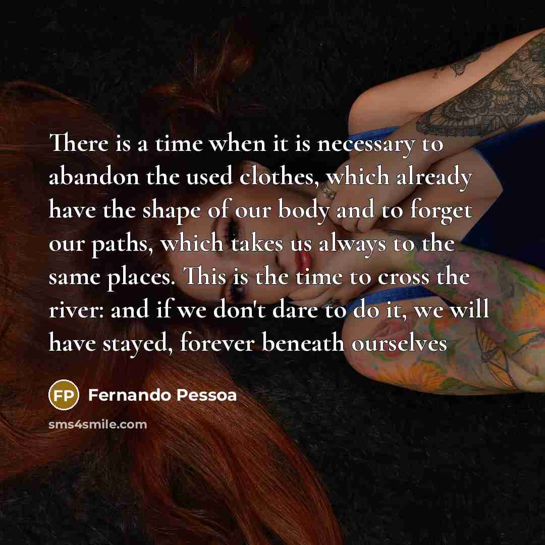 “There is a time when it is necessary to abandon the used clothes, which already have the shape of our body and to forget our paths, which takes us always to the same places. This is the time to cross the river: and if we don't dare to do it, we will have stayed, forever beneath ourselves” quote by Fernando Pessoa