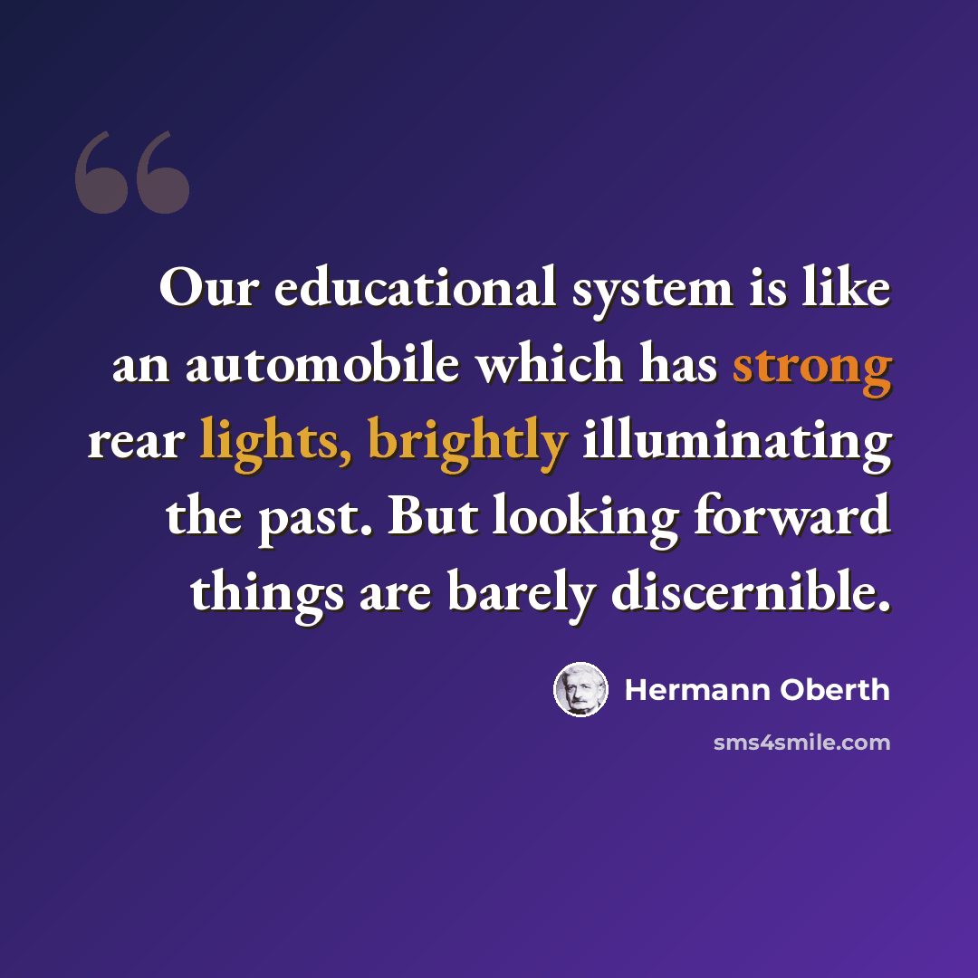“Our educational system is like an automobile which has strong rear lights, brightly illuminating the past. But looking forward things are barely discernible.” quote by Hermann Oberth