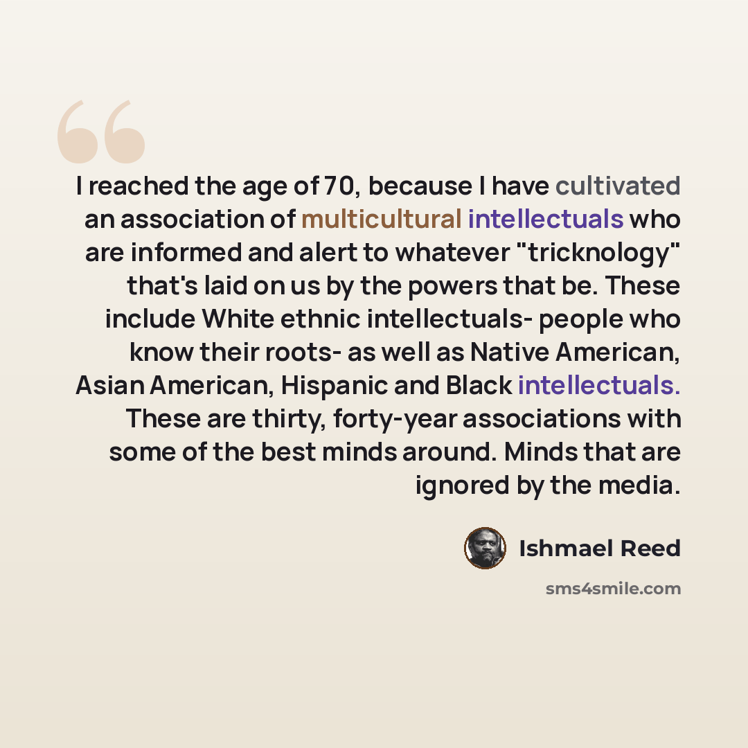“I reached the age of 70, because I have cultivated an association of multicultural intellectuals who are informed and alert to whatever "tricknology" that's laid on us by the powers that be. These include White ethnic intellectuals- people who know their roots- as well as Native American, Asian…” quote by Ishmael Reed