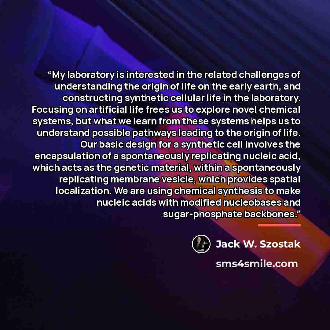 “My laboratory is interested in the related challenges of understanding the origin of life on the early earth, and constructing synthetic cellular life in the laboratory. Focusing on artificial life frees us to explore novel chemical systems, but what we learn from these systems helps us to…” quote by Jack W. Szostak