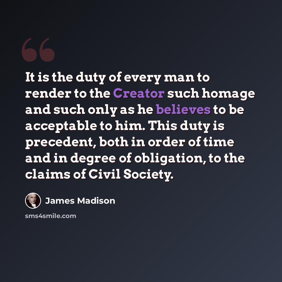 “It is the duty of every man to render to the Creator such homage and such only as he believes to be acceptable to him. This duty is precedent, both in order of time and in degree of obligation, to the claims of Civil Society.” quote by James Madison