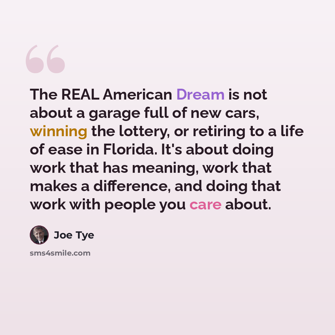 “The REAL American Dream is not about a garage full of new cars, winning the lottery, or retiring to a life of ease in Florida. It's about doing work that has meaning, work that makes a difference, and doing that work with people you care about.” quote by Joe Tye