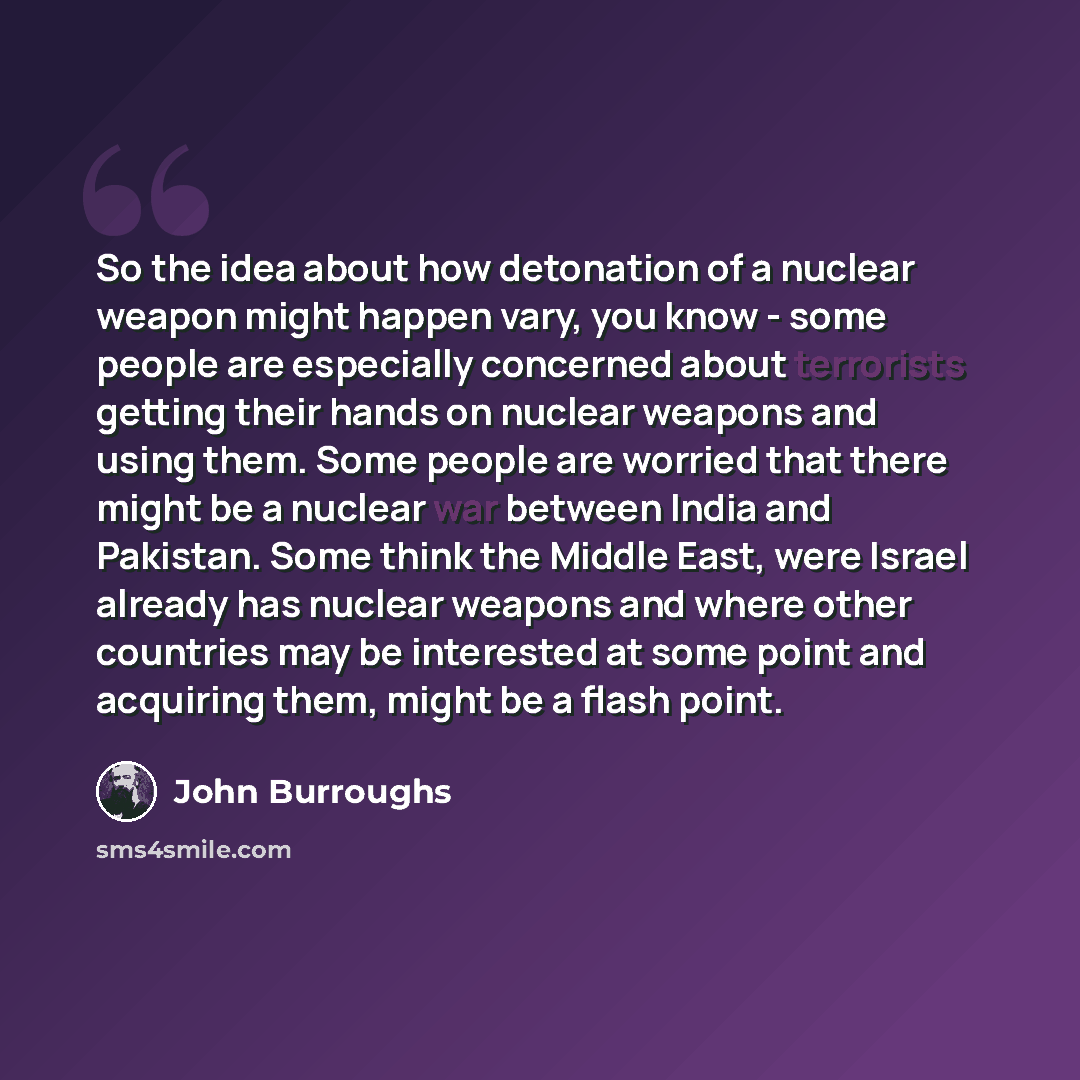 “So the idea about how detonation of a nuclear weapon might happen vary, you know - some people are especially concerned about terrorists getting their hands on nuclear weapons and using them. Some people are worried that there might be a nuclear war between India and Pakistan. Some think the…” quote by John Burroughs