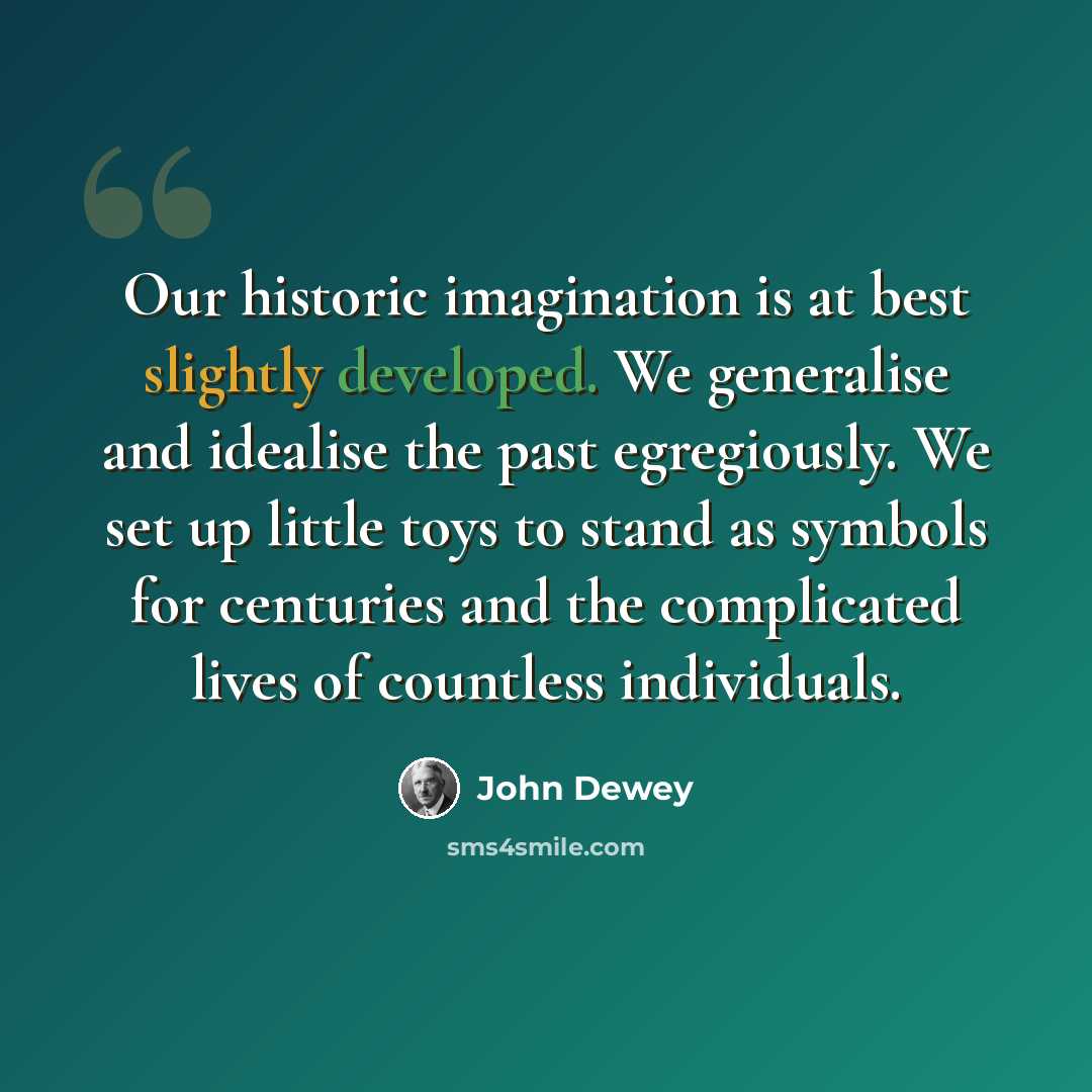 “Our historic imagination is at best slightly developed. We generalise and idealise the past egregiously. We set up little toys to stand as symbols for centuries and the complicated lives of countless individuals.” quote by John Dewey