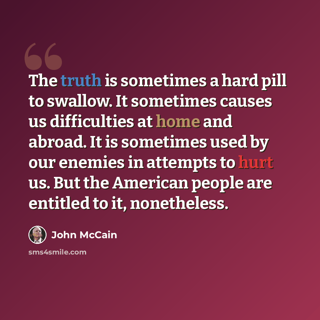 “The truth is sometimes a hard pill to swallow. It sometimes causes us difficulties at home and abroad. It is sometimes used by our enemies in attempts to hurt us. But the American people are entitled to it, nonetheless.” quote by John McCain