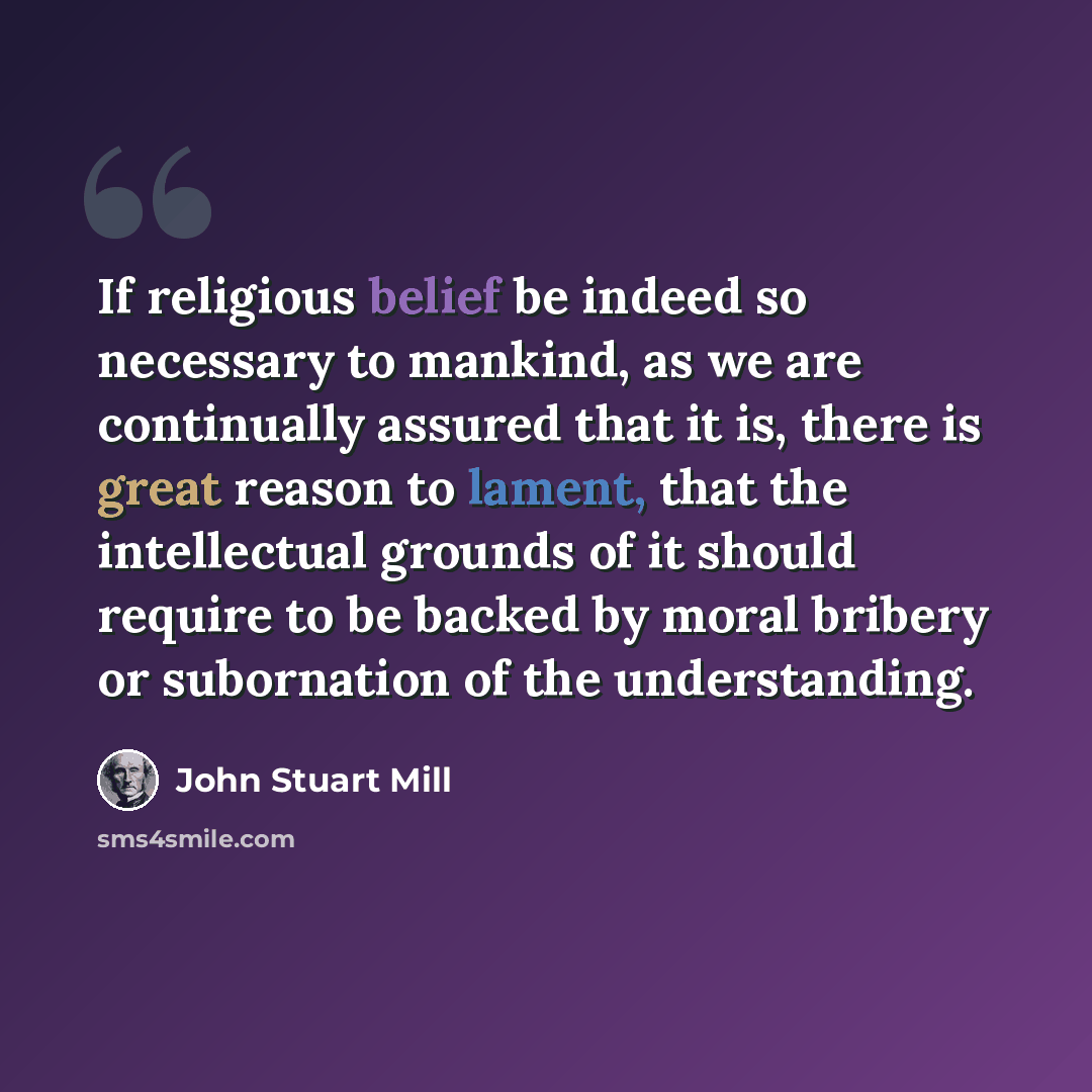 “If religious belief be indeed so necessary to mankind, as we are continually assured that it is, there is great reason to lament, that the intellectual grounds of it should require to be backed by moral bribery or subornation of the understanding.” quote by John Stuart Mill