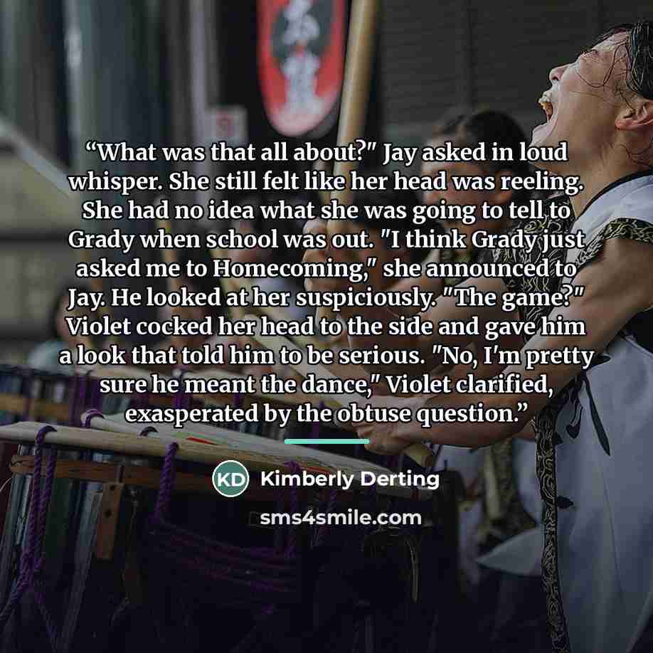 “What was that all about?" Jay asked in loud whisper. She still felt like her head was reeling. She had no idea what she was going to tell to Grady when school was out. "I think Grady just asked me to Homecoming," she announced to Jay. He looked at her suspiciously. "The game?" Violet cocked her…” quote by Kimberly Derting