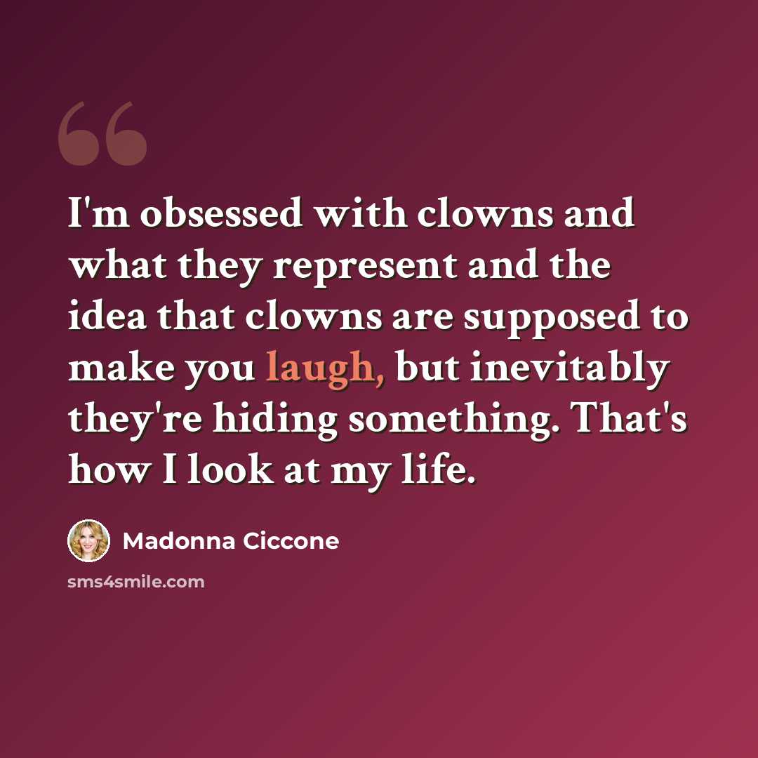 “I'm obsessed with clowns and what they represent and the idea that clowns are supposed to make you laugh, but inevitably they're hiding something. That's how I look at my life.” quote by Madonna Ciccone