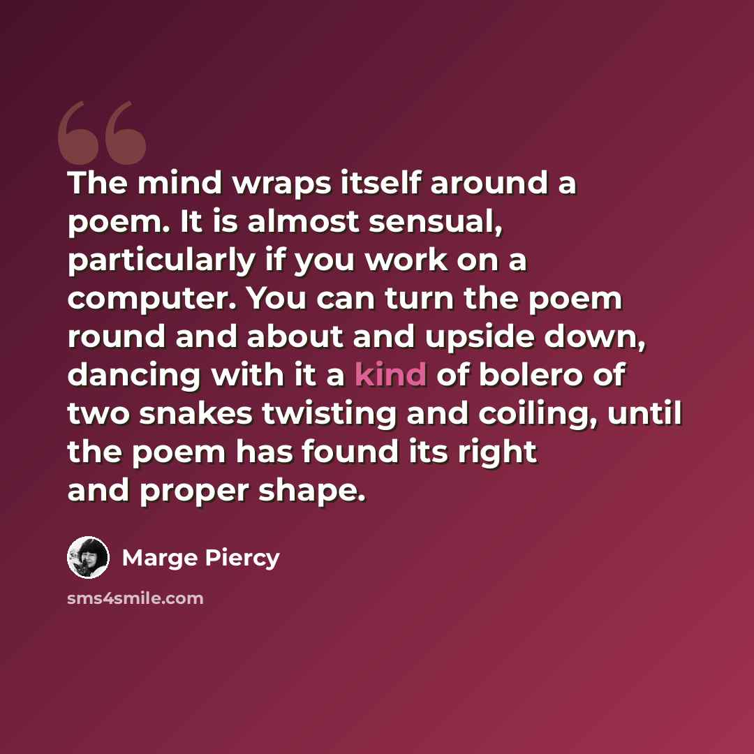 “The mind wraps itself around a poem. It is almost sensual, particularly if you work on a computer. You can turn the poem round and about and upside down, dancing with it a kind of bolero of two snakes twisting and coiling, until the poem has found its right and proper shape.” quote by Marge Piercy
