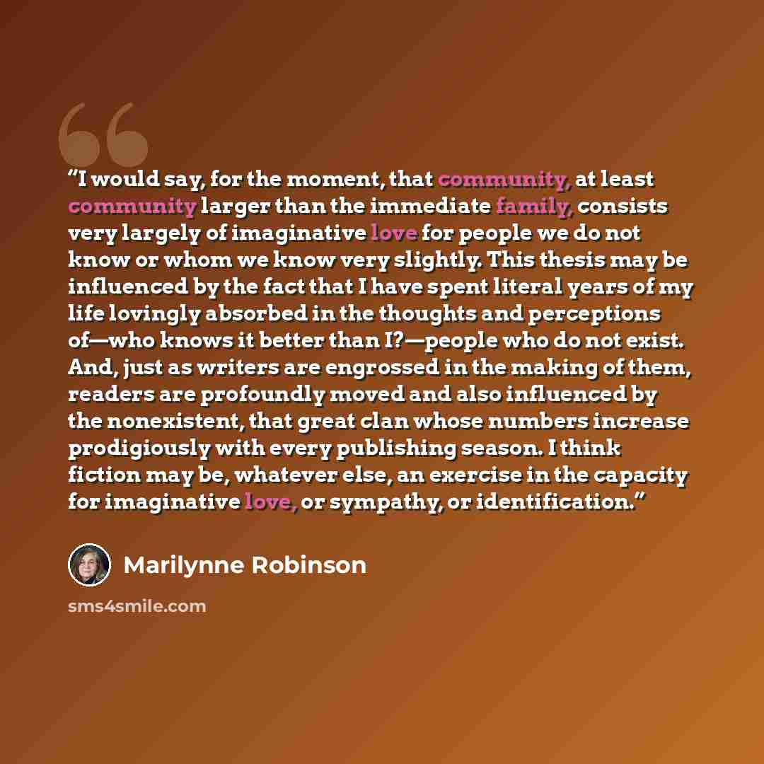 “I would say, for the moment, that community, at least community larger than the immediate family, consists very largely of imaginative love for people we do not know or whom we know very slightly. This thesis may be influenced by the fact that I have spent literal years of my life lovingly…” quote by Marilynne Robinson
