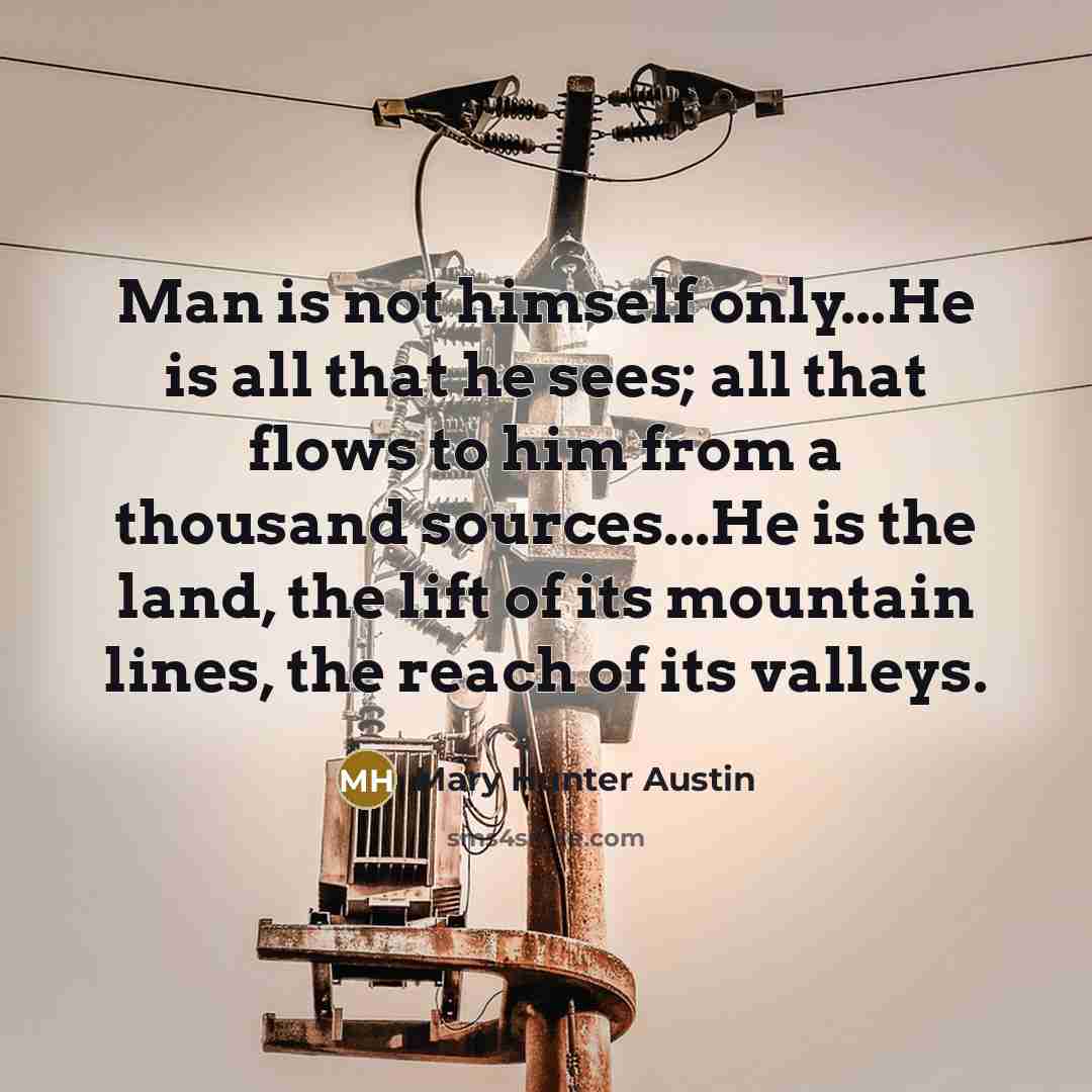 “Man is not himself only...He is all that he sees; all that flows to him from a thousand sources...He is the land, the lift of its mountain lines, the reach of its valleys.” quote by Mary Hunter Austin