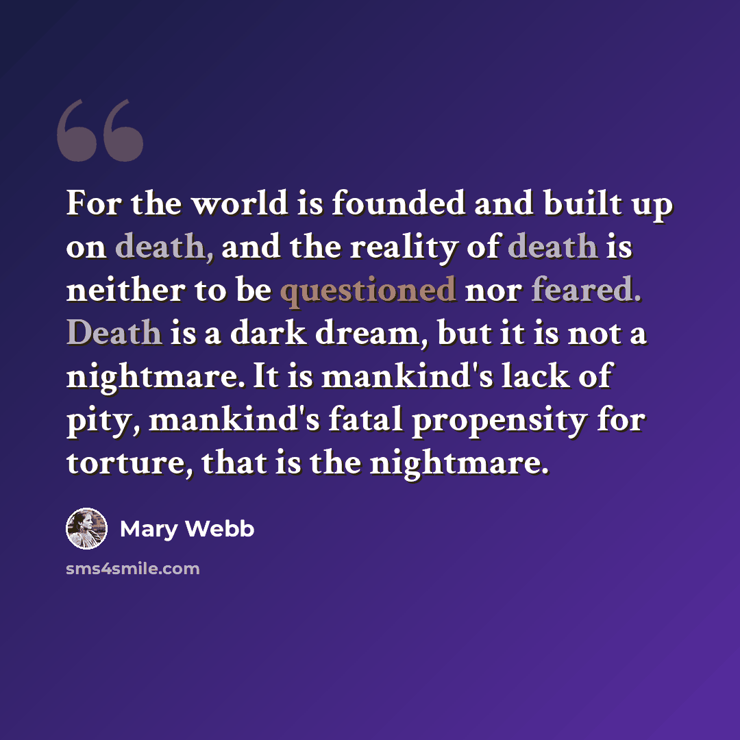 “For the world is founded and built up on death, and the reality of death is neither to be questioned nor feared. Death is a dark dream, but it is not a nightmare. It is mankind's lack of pity, mankind's fatal propensity for torture, that is the nightmare.” quote by Mary Webb