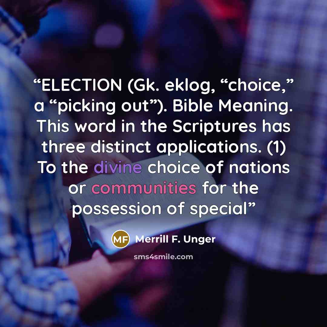 “ELECTION (Gk. eklog, “choice,” a “picking out”). Bible Meaning. This word in the Scriptures has three distinct applications. (1) To the divine choice of nations or communities for the possession of special” quote by Merrill F. Unger